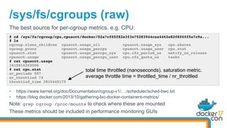 /sys/fs/cgroups (raw)
# cd /sys/fs/cgroup/cpu,cpuacct/docker/02a7cf65f82e3f3e75283944caa4462e82f8f6ff5a7c9a...
# ls
cgroup.clone_children cpuacct.usage_all cpuacct.usage_sys cpu.shares
cgroup.procs cpuacct.usage_percpu cpuacct.usage_user cpu.stat
cpuacct.stat cpuacct.usage_percpu_sys cpu.cfs_period_us notify_on_release
cpuacct.usage cpuacct.usage_percpu_user cpu.cfs_quota_us tasks
# cat cpuacct.usage
1615816262506
# cat cpu.stat
nr_periods 507
nr_throttled 74
throttled_time 3816445175
The best source for per-cgroup metrics. e.g. CPU:
•  https://www.kernel.org/doc/Documentation/cgroup-v1/, ../scheduler/sched-bwc.txt
•  https://blog.docker.com/2013/10/gathering-lxc-docker-containers-metrics/
Note: grep cgroup /proc/mounts to check where these are mounted
These metrics should be included in performance monitoring GUIs
total time throttled (nanoseconds). saturation metric.
average throttle time = throttled_time / nr_throttled
 