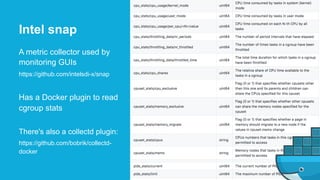 A metric collector used by
monitoring GUIs
https://github.com/intelsdi-x/snap
Has a Docker plugin to read
cgroup stats
There's also a collectd plugin:
https://github.com/bobrik/collectd-
docker
Intel snap
 