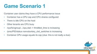 Game Scenario 1
Container user claims they have a CPU performance issue
•  Container has a CPU cap and CPU shares configured
•  There is idle CPU on the host
•  Other tenants are CPU busy
•  /sys/fs/cgroup/.../cpu.stat -> throttled_time is increasing
•  /proc/PID/status nonvoluntary_ctxt_switches is increasing
•  Container CPU usage equals its cap (clue: this is not really a clue)
 