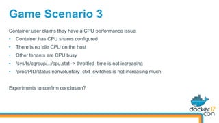 Game Scenario 3
Container user claims they have a CPU performance issue
•  Container has CPU shares configured
•  There is no idle CPU on the host
•  Other tenants are CPU busy
•  /sys/fs/cgroup/.../cpu.stat -> throttled_time is not increasing
•  /proc/PID/status nonvoluntary_ctxt_switches is not increasing much
Experiments to confirm conclusion?
 