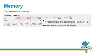 Memory
container# free -m
total used free shared buff/cache available
Mem: 15040 1019 8381 153 5639 14155
Swap: 0 0 0
container# perl -e '$a = "A" x 1_000_000_000'
Killed
Can see host's memory:
tries to consume ~2 Gbytes
host memory (this container is --memory=1g)
 