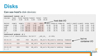 Disks
container# iostat -xz 1
avg-cpu: %user %nice %system %iowait %steal %idle
52.57 0.00 16.94 0.00 0.00 30.49
Device: rrqm/s wrqm/s r/s w/s rkB/s wkB/s avgrq-sz avgqu-sz await r_await w_await svctm %util
xvdap1 0.00 7.00 0.00 2.00 0.00 36.00 36.00 0.00 2.00 0.00 2.00 2.00 0.40
xvdb 0.00 0.00 200.00 0.00 3080.00 0.00 30.80 0.04 0.20 0.20 0.00 0.20 4.00
xvdc 0.00 0.00 185.00 0.00 2840.00 0.00 30.70 0.04 0.24 0.24 0.00 0.24 4.40
md0 0.00 0.00 385.00 0.00 5920.00 0.00 30.75 0.00 0.00 0.00 0.00 0.00 0.00
[...]
container# pidstat -d 1
Linux 4.9.0 (02a7cf65f82e) 04/18/17 _x86_64_ (8 CPU)
22:41:13 UID PID kB_rd/s kB_wr/s kB_ccwr/s iodelay Command
22:41:14 UID PID kB_rd/s kB_wr/s kB_ccwr/s iodelay Command
22:41:15 UID PID kB_rd/s kB_wr/s kB_ccwr/s iodelay Command
[...]
Can see host's disk devices:
host disk I/O
but no
container I/O
 