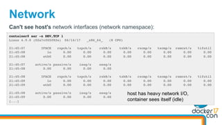 Network
container# sar -n DEV,TCP 1
Linux 4.9.0 (02a7cf65f82e) 04/14/17 _x86_64_ (8 CPU)
21:45:07 IFACE rxpck/s txpck/s rxkB/s txkB/s rxcmp/s txcmp/s rxmcst/s %ifutil
21:45:08 lo 0.00 0.00 0.00 0.00 0.00 0.00 0.00 0.00
21:45:08 eth0 0.00 0.00 0.00 0.00 0.00 0.00 0.00 0.00
21:45:07 active/s passive/s iseg/s oseg/s
21:45:08 0.00 0.00 0.00 0.00
21:45:08 IFACE rxpck/s txpck/s rxkB/s txkB/s rxcmp/s txcmp/s rxmcst/s %ifutil
21:45:09 lo 0.00 0.00 0.00 0.00 0.00 0.00 0.00 0.00
21:45:09 eth0 0.00 0.00 0.00 0.00 0.00 0.00 0.00 0.00
21:45:08 active/s passive/s iseg/s oseg/s
21:45:09 0.00 0.00 0.00 0.00
[...]
Can't see host's network interfaces (network namespace):
host has heavy network I/O,
container sees itself (idle)
 