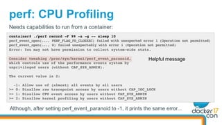 perf: CPU Profiling
container# ./perf record -F 99 -a -g -- sleep 10
perf_event_open(..., PERF_FLAG_FD_CLOEXEC) failed with unexpected error 1 (Operation not permitted)
perf_event_open(..., 0) failed unexpectedly with error 1 (Operation not permitted)
Error: You may not have permission to collect system-wide stats.
Consider tweaking /proc/sys/kernel/perf_event_paranoid,
which controls use of the performance events system by
unprivileged users (without CAP_SYS_ADMIN).
The current value is 2:
-1: Allow use of (almost) all events by all users
>= 0: Disallow raw tracepoint access by users without CAP_IOC_LOCK
>= 1: Disallow CPU event access by users without CAP_SYS_ADMIN
>= 2: Disallow kernel profiling by users without CAP_SYS_ADMIN
Needs capabilities to run from a container:
Helpful message
Although, after setting perf_event_paranoid to -1, it prints the same error...
 