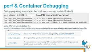 perf & Container Debugging
host# strace -fp 26450
[...]
[pid 27426] perf_event_open(0x2bfe498, -1, 0, -1, 0) = -1 EPERM (Operation not permitted)
[pid 27426] perf_event_open(0x2bfe498, -1, 0, -1, 0) = -1 EPERM (Operation not permitted)
[pid 27426] perf_event_open(0x2bfc1a8, -1, 0, -1, PERF_FLAG_FD_CLOEXEC) = -1 EPERM (Operation not permitted)
Debugging using strace from the host (as ptrace() is also blocked):
bash PID, from which I then ran perf
Many different ways to debug this.
https://docs.docker.com/engine/security/seccomp/#significant-syscalls-blocked-by-the-default-profile:
…	
…	
 