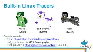 Built-in Linux Tracers
Srace	
(2008+)	
perf_events	
(2009+)	
eBPF	
(2014+)	
Some front-ends:
•  ftrace: https://github.com/brendangregg/perf-tools
•  perf_events: used for CPU flame graphs
•  eBPF (aka BPF): https://github.com/iovisor/bcc (Linux 4.4+)
 
