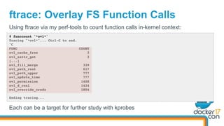 ftrace: Overlay FS Function Calls
# funccount '*ovl*'
Tracing "*ovl*"... Ctrl-C to end.
^C
FUNC COUNT
ovl_cache_free 3
ovl_xattr_get 3
[...]
ovl_fill_merge 339
ovl_path_real 617
ovl_path_upper 777
ovl_update_time 777
ovl_permission 1408
ovl_d_real 1434
ovl_override_creds 1804
Ending tracing...
Using ftrace via my perf-tools to count function calls in-kernel context:
Each can be a target for further study with kprobes
 