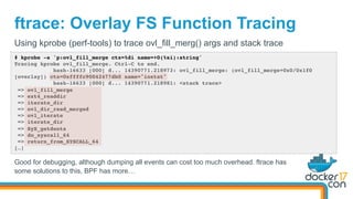 ftrace: Overlay FS Function Tracing
# kprobe -s 'p:ovl_fill_merge ctx=%di name=+0(%si):string'
Tracing kprobe ovl_fill_merge. Ctrl-C to end.
bash-16633 [000] d... 14390771.218973: ovl_fill_merge: (ovl_fill_merge+0x0/0x1f0
[overlay]) ctx=0xffffc90042477db0 name="iostat"
bash-16633 [000] d... 14390771.218981: <stack trace>
=> ovl_fill_merge
=> ext4_readdir
=> iterate_dir
=> ovl_dir_read_merged
=> ovl_iterate
=> iterate_dir
=> SyS_getdents
=> do_syscall_64
=> return_from_SYSCALL_64
[…]
Using kprobe (perf-tools) to trace ovl_fill_merg() args and stack trace
Good for debugging, although dumping all events can cost too much overhead. ftrace has
some solutions to this, BPF has more…
 