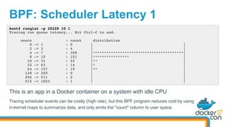 BPF: Scheduler Latency 1
host# runqlat -p 20228 10 1
Tracing run queue latency... Hit Ctrl-C to end.
usecs : count distribution
0 -> 1 : 0 | |
2 -> 3 : 4 | |
4 -> 7 : 368 |****************************************|
8 -> 15 : 151 |**************** |
16 -> 31 : 22 |** |
32 -> 63 : 14 |* |
64 -> 127 : 19 |** |
128 -> 255 : 0 | |
256 -> 511 : 2 | |
512 -> 1023 : 1 | |
This is an app in a Docker container on a system with idle CPU
Tracing scheduler events can be costly (high rate), but this BPF program reduces cost by using
in-kernel maps to summarize data, and only emits the "count" column to user space.
 