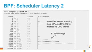 BPF: Scheduler Latency 2
host# runqlat -p 20228 10 1
Tracing run queue latency... Hit Ctrl-C to end.
usecs : count distribution
0 -> 1 : 0 | |
2 -> 3 : 0 | |
4 -> 7 : 7 |** |
8 -> 15 : 14 |***** |
16 -> 31 : 0 | |
32 -> 63 : 0 | |
64 -> 127 : 0 | |
128 -> 255 : 0 | |
256 -> 511 : 0 | |
512 -> 1023 : 0 | |
1024 -> 2047 : 0 | |
2048 -> 4095 : 5 |** |
4096 -> 8191 : 6 |** |
8192 -> 16383 : 28 |*********** |
16384 -> 32767 : 59 |*********************** |
32768 -> 65535 : 99 |****************************************|
65536 -> 131071 : 6 |** |
131072 -> 262143 : 2 | |
262144 -> 524287 : 1 | |
Now other tenants are using
more CPU, and this PID is
throttled via CPU shares
8 - 65ms delays
 