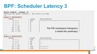 BPF: Scheduler Latency 3
host# runqlat --pidnss -m
Tracing run queue latency... Hit Ctrl-C to end.
^C
pidns = 4026532870
msecs : count distribution
0 -> 1 : 264 |****************************************|
2 -> 3 : 0 | |
4 -> 7 : 0 | |
8 -> 15 : 0 | |
16 -> 31 : 0 | |
32 -> 63 : 0 | |
64 -> 127 : 2 | |
[…]
pidns = 4026532382
msecs : count distribution
0 -> 1 : 646 |****************************************|
2 -> 3 : 18 |* |
4 -> 7 : 48 |** |
8 -> 15 : 17 |* |
16 -> 31 : 150 |********* |
32 -> 63 : 134 |******** |
Per-PID namespace histograms
(I added this yesterday)
 