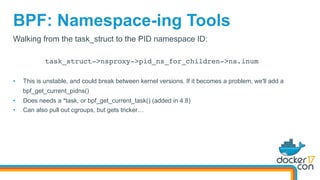 BPF: Namespace-ing Tools
Walking from the task_struct to the PID namespace ID:
task_struct->nsproxy->pid_ns_for_children->ns.inum
•  This is unstable, and could break between kernel versions. If it becomes a problem, we'll add a
bpf_get_current_pidns()
•  Does needs a *task, or bpf_get_current_task() (added in 4.8)
•  Can also pull out cgroups, but gets tricker…
 