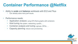 Container Performance @Netflix
•  Ability to scale and balance workloads with EC2 and Titus
•  Can already solve many perf issues
•  Performance needs:
•  Application analysis: using CPU flame graphs with containers
•  Host tuning: file system, networking, sysctl's, …
•  Container analysis and tuning: cgroups, GPUs, …
•  Capacity planning: reduce over provisioning
 