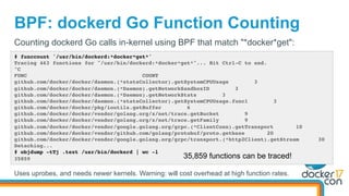 BPF: dockerd Go Function Counting
# funccount '/usr/bin/dockerd:*docker*get*'
Tracing 463 functions for "/usr/bin/dockerd:*docker*get*"... Hit Ctrl-C to end.
^C
FUNC COUNT
github.com/docker/docker/daemon.(*statsCollector).getSystemCPUUsage 3
github.com/docker/docker/daemon.(*Daemon).getNetworkSandboxID 3
github.com/docker/docker/daemon.(*Daemon).getNetworkStats 3
github.com/docker/docker/daemon.(*statsCollector).getSystemCPUUsage.func1 3
github.com/docker/docker/pkg/ioutils.getBuffer 6
github.com/docker/docker/vendor/golang.org/x/net/trace.getBucket 9
github.com/docker/docker/vendor/golang.org/x/net/trace.getFamily 9
github.com/docker/docker/vendor/google.golang.org/grpc.(*ClientConn).getTransport 10
github.com/docker/docker/vendor/github.com/golang/protobuf/proto.getbase 20
github.com/docker/docker/vendor/google.golang.org/grpc/transport.(*http2Client).getStream 30
Detaching...
# objdump -tTj .text /usr/bin/dockerd | wc -l
35859
Counting dockerd Go calls in-kernel using BPF that match "*docker*get":
35,859 functions can be traced!
Uses uprobes, and needs newer kernels. Warning: will cost overhead at high function rates.
 