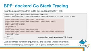 BPF: dockerd Go Stack Tracing
# stackcount 'p:/usr/bin/dockerd:*/ioutils.getBuffer'
Tracing 1 functions for "p:/usr/bin/dockerd:*/ioutils.getBuffer"... Hit Ctrl-C to end.
^C
github.com/docker/docker/pkg/ioutils.getBuffer
github.com/docker/docker/pkg/broadcaster.(*Unbuffered).Write
bufio.(*Reader).writeBuf
bufio.(*Reader).WriteTo
io.copyBuffer
io.Copy
github.com/docker/docker/pkg/pools.Copy
github.com/docker/docker/container/stream.(*Config).CopyToPipe.func1.1
runtime.goexit
dockerd [18176]
110
Detaching...
Counting stack traces that led to this ioutils.getBuffer() call:
means this stack was seen 110 times
Can also trace function arguments, and latency (with some work)
http://www.brendangregg.com/blog/2017-01-31/golang-bcc-bpf-function-tracing.html
 