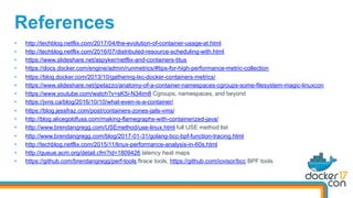 •  http://techblog.netflix.com/2017/04/the-evolution-of-container-usage-at.html
•  http://techblog.netflix.com/2016/07/distributed-resource-scheduling-with.html
•  https://www.slideshare.net/aspyker/netflix-and-containers-titus
•  https://docs.docker.com/engine/admin/runmetrics/#tips-for-high-performance-metric-collection
•  https://blog.docker.com/2013/10/gathering-lxc-docker-containers-metrics/
•  https://www.slideshare.net/jpetazzo/anatomy-of-a-container-namespaces-cgroups-some-filesystem-magic-linuxcon
•  https://www.youtube.com/watch?v=sK5i-N34im8 Cgroups, namespaces, and beyond
•  https://jvns.ca/blog/2016/10/10/what-even-is-a-container/
•  https://blog.jessfraz.com/post/containers-zones-jails-vms/
•  http://blog.alicegoldfuss.com/making-flamegraphs-with-containerized-java/
•  http://www.brendangregg.com/USEmethod/use-linux.html full USE method list
•  http://www.brendangregg.com/blog/2017-01-31/golang-bcc-bpf-function-tracing.html
•  http://techblog.netflix.com/2015/11/linux-performance-analysis-in-60s.html
•  http://queue.acm.org/detail.cfm?id=1809426 latency heat maps
•  https://github.com/brendangregg/perf-tools ftrace tools, https://github.com/iovisor/bcc BPF tools
References
 