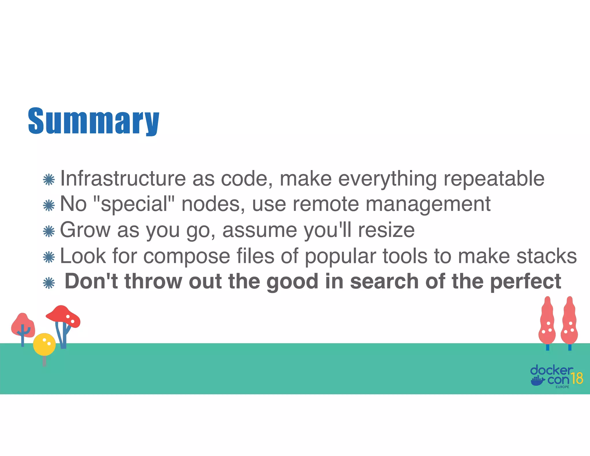 Summary Infrastructure as code, make everything repeatable No "special" nodes, use remote management Grow as you go, assume you'll resize Look for compose files of popular tools to make stacks Don't throw out the good in search of the perfect 