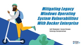 Mitigating Legacy
Windows Operating
System Vulnerabilities
With Docker Enterprise
Jeff Hummel, Jason Brown
Entergy Corporation
 