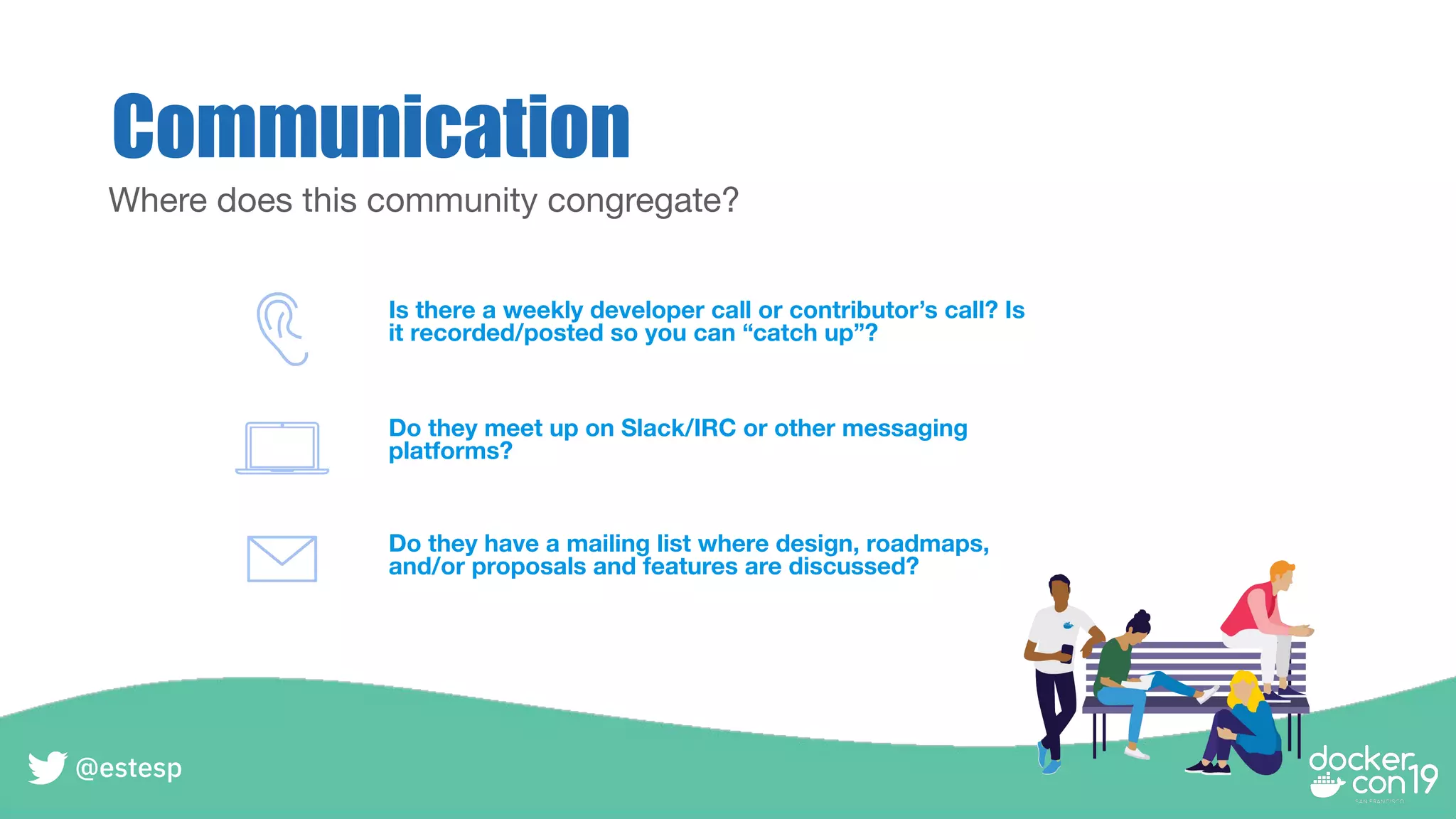Communication
Where does this community congregate?
Is there a weekly developer call or contributor’s call? Is
it recorded/posted so you can “catch up”?
Do they meet up on Slack/IRC or other messaging
platforms?
Do they have a mailing list where design, roadmaps,
and/or proposals and features are discussed?
@estesp
 