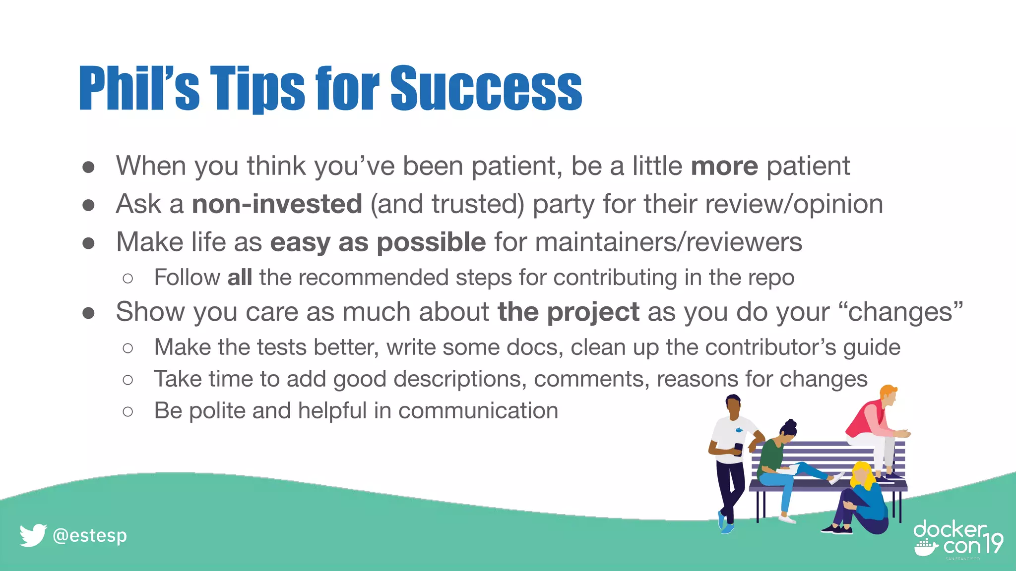 Phil’s Tips for Success
● When you think you’ve been patient, be a little more patient
● Ask a non-invested (and trusted) party for their review/opinion
● Make life as easy as possible for maintainers/reviewers
○ Follow all the recommended steps for contributing in the repo
● Show you care as much about the project as you do your “changes”
○ Make the tests better, write some docs, clean up the contributor’s guide
○ Take time to add good descriptions, comments, reasons for changes
○ Be polite and helpful in communication
@estesp
 