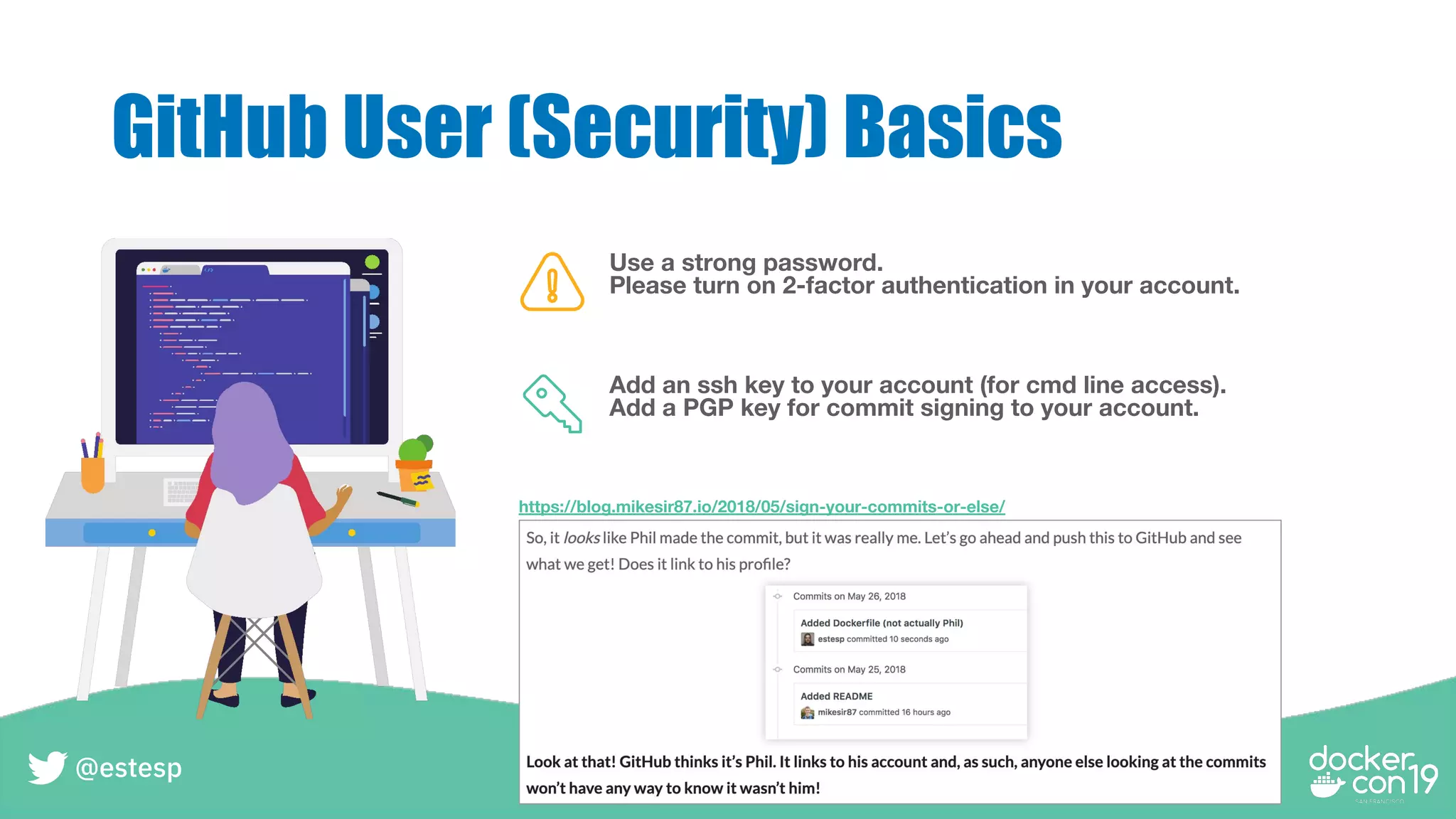 GitHub User (Security) Basics
Use a strong password.
Please turn on 2-factor authentication in your account.
Add an ssh key to your account (for cmd line access).
Add a PGP key for commit signing to your account.
https://blog.mikesir87.io/2018/05/sign-your-commits-or-else/
@estesp
 