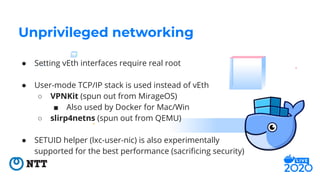 ● Setting vEth interfaces require real root
● User-mode TCP/IP stack is used instead of vEth
○ VPNKit (spun out from Mirag...