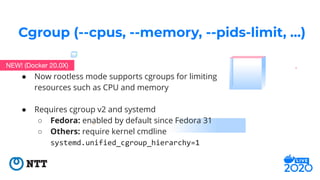 ● Now rootless mode supports cgroups for limiting
resources such as CPU and memory
● Requires cgroup v2 and systemd
○ Fedo...