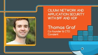 CILIUM: NETWORK AND
APPLICATION SECURITY
WITH BPF AND XDP
Thomas Graf
Co-founder & CTO
Covalent
 
