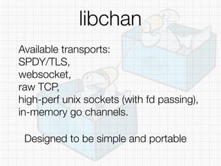 libchan
Available transports:
SPDY/TLS,
websocket,
raw TCP,
high-perf unix sockets (with fd passing),
in-memory go channels.
Designed to be simple and portable
 