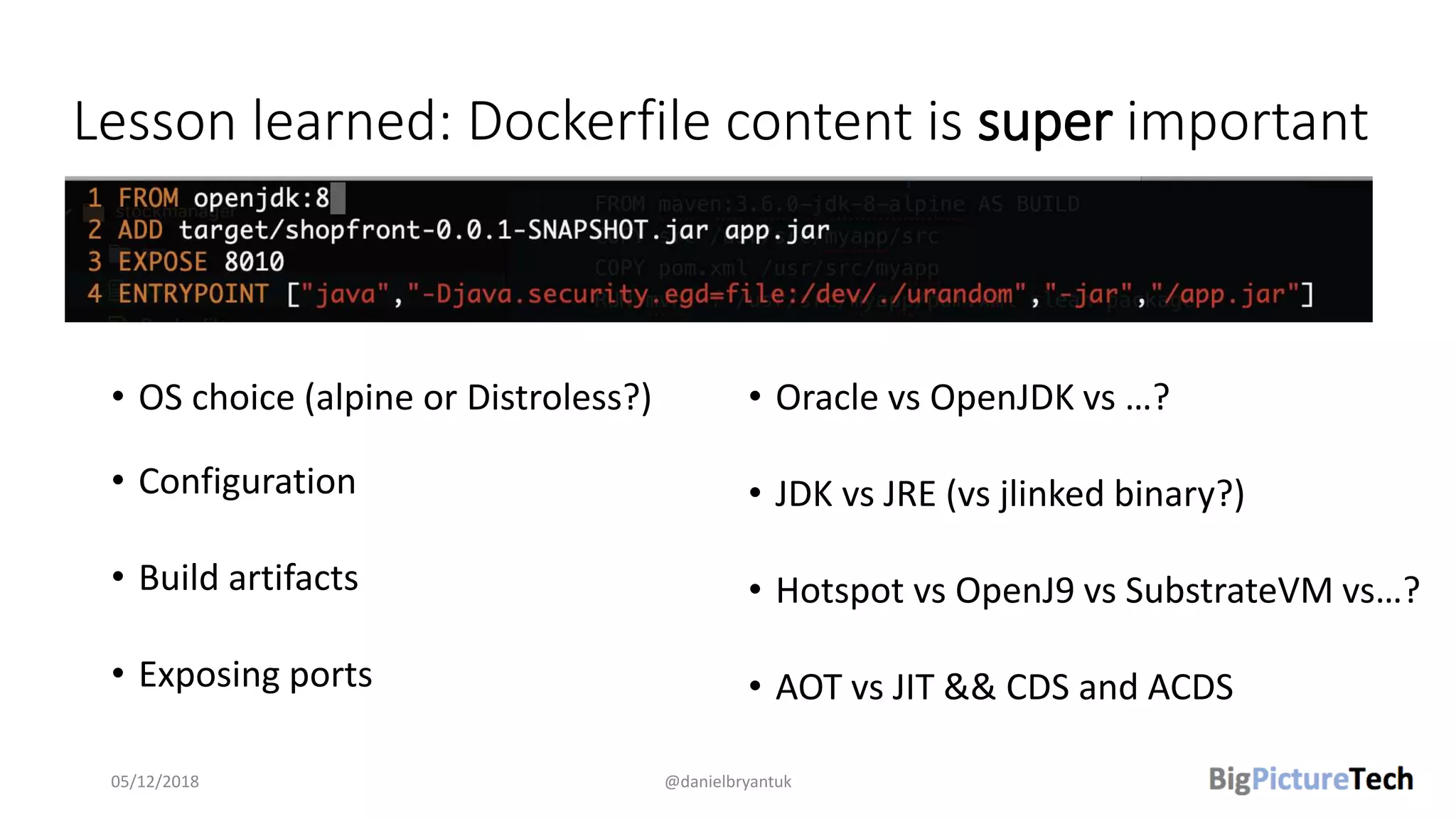 Lesson learned: Dockerfile content is super important
• OS choice (alpine or Distroless?)
• Configuration
• Build artifacts
• Exposing ports
• Oracle vs OpenJDK vs …?
• JDK vs JRE (vs jlinked binary?)
• Hotspot vs OpenJ9 vs SubstrateVM vs…?
• AOT vs JIT && CDS and ACDS
05/12/2018 @danielbryantuk
 