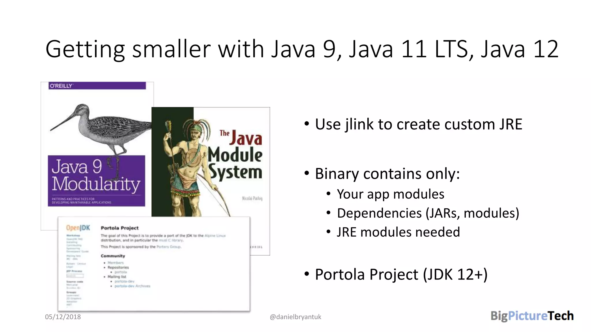 Getting smaller with Java 9, Java 11 LTS, Java 12
• Use jlink to create custom JRE
• Binary contains only:
• Your app modules
• Dependencies (JARs, modules)
• JRE modules needed
• Portola Project (JDK 12+)
05/12/2018 @danielbryantuk
 