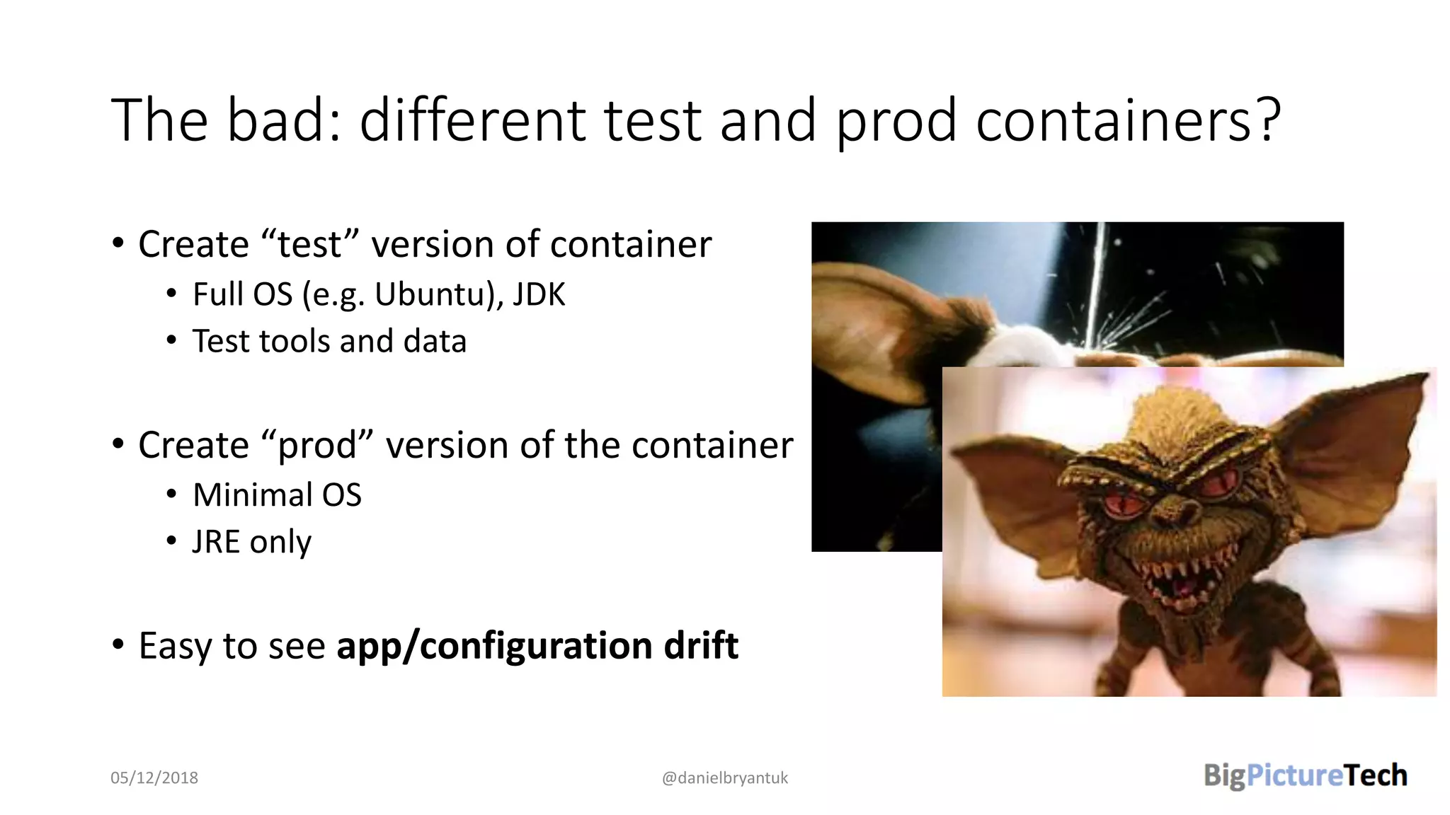 The bad: different test and prod containers?
• Create “test” version of container
• Full OS (e.g. Ubuntu), JDK
• Test tools and data
• Create “prod” version of the container
• Minimal OS
• JRE only
• Easy to see app/configuration drift
05/12/2018 @danielbryantuk
 