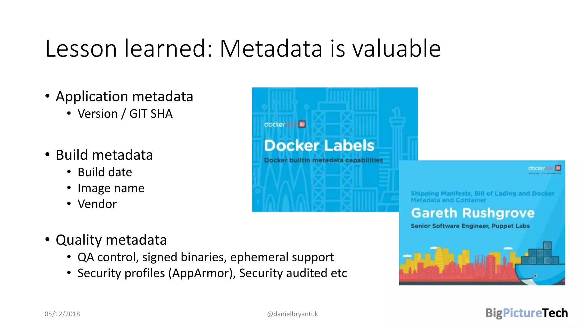 Lesson learned: Metadata is valuable
• Application metadata
• Version / GIT SHA
• Build metadata
• Build date
• Image name
• Vendor
• Quality metadata
• QA control, signed binaries, ephemeral support
• Security profiles (AppArmor), Security audited etc
05/12/2018 @danielbryantuk
 