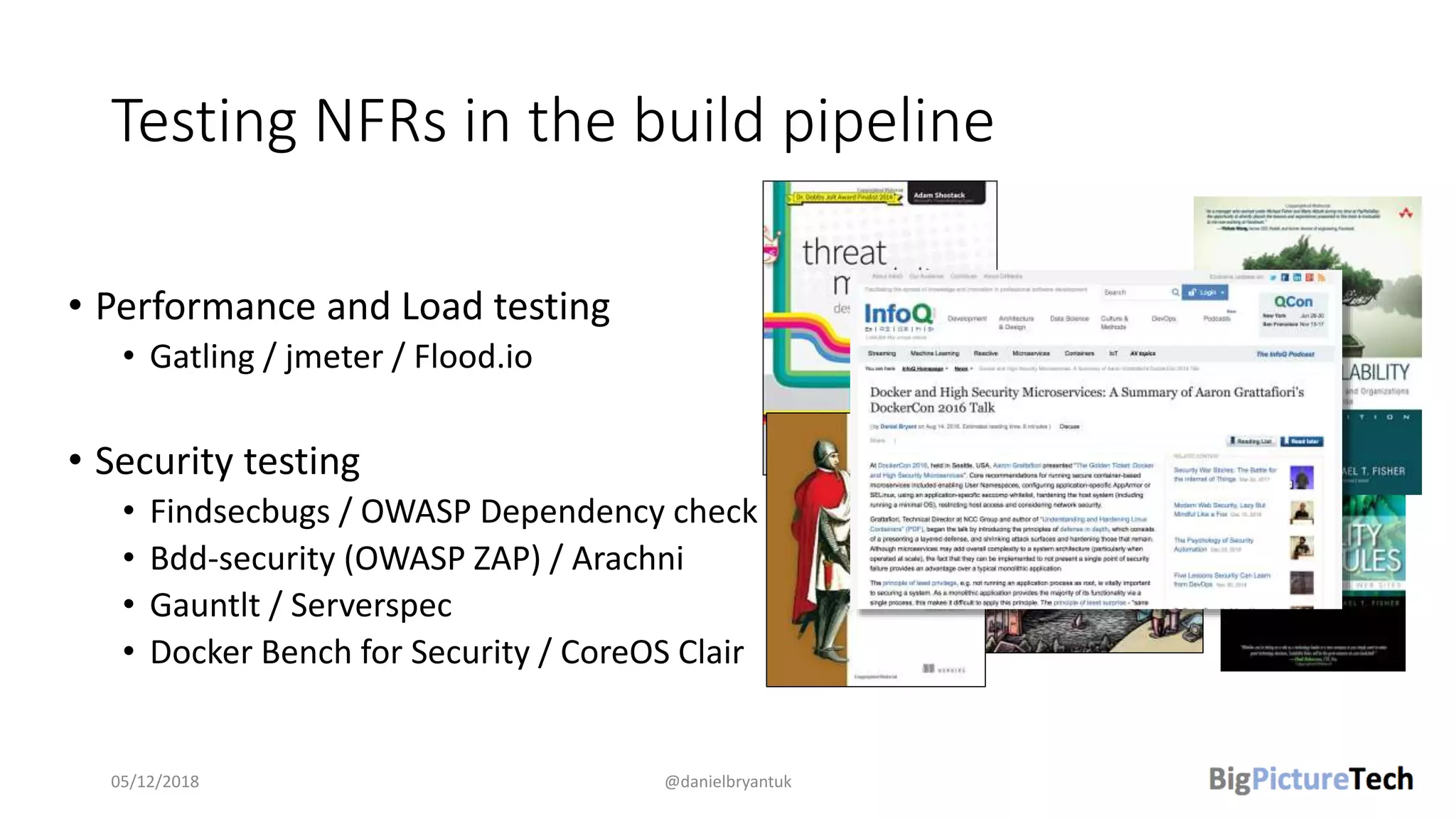 Testing NFRs in the build pipeline
• Performance and Load testing
• Gatling / jmeter / Flood.io
• Security testing
• Findsecbugs / OWASP Dependency check
• Bdd-security (OWASP ZAP) / Arachni
• Gauntlt / Serverspec
• Docker Bench for Security / CoreOS Clair
05/12/2018 @danielbryantuk
 