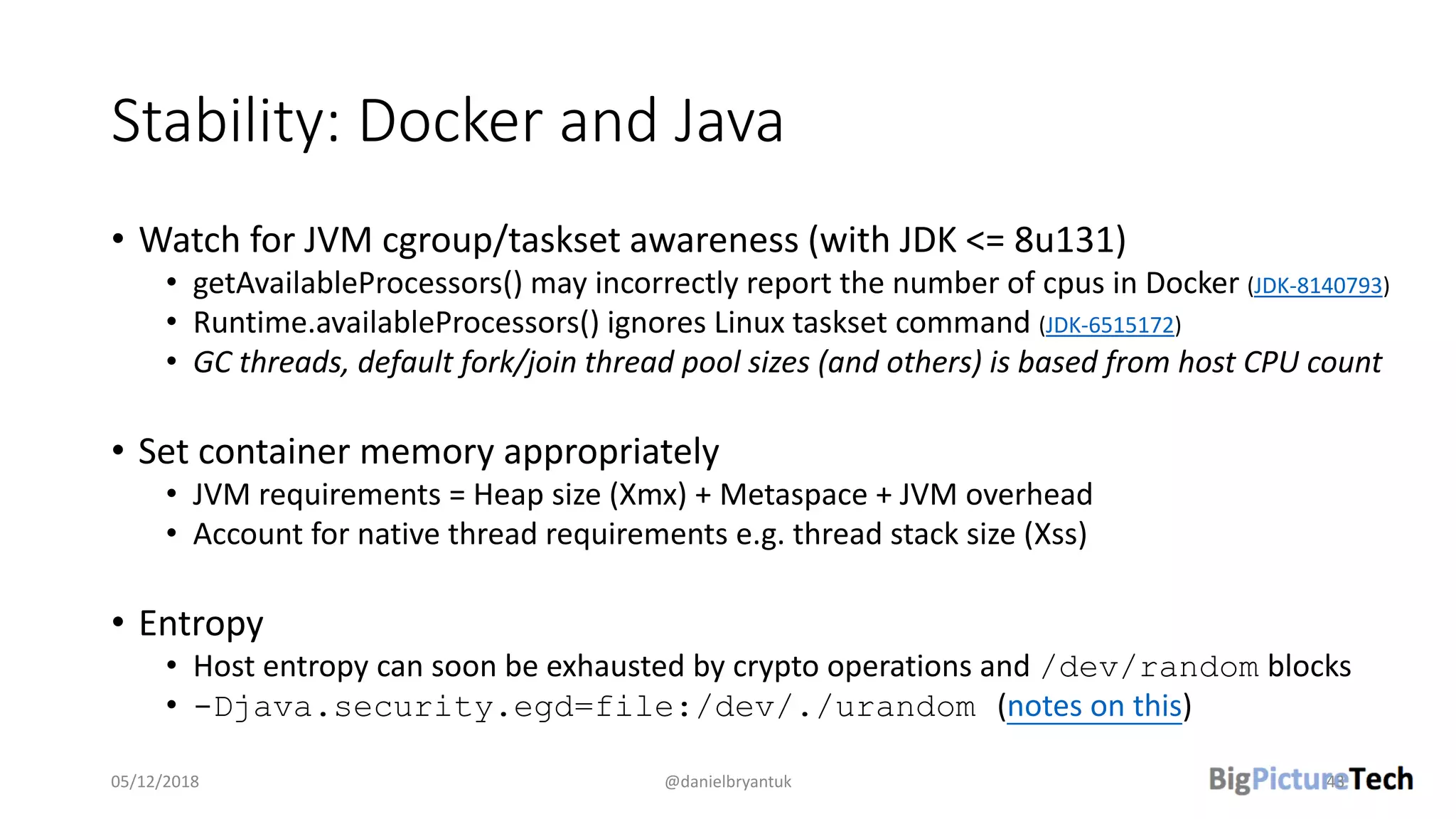 Stability: Docker and Java
• Watch for JVM cgroup/taskset awareness (with JDK <= 8u131)
• getAvailableProcessors() may incorrectly report the number of cpus in Docker (JDK-8140793)
• Runtime.availableProcessors() ignores Linux taskset command (JDK-6515172)
• GC threads, default fork/join thread pool sizes (and others) is based from host CPU count
• Set container memory appropriately
• JVM requirements = Heap size (Xmx) + Metaspace + JVM overhead
• Account for native thread requirements e.g. thread stack size (Xss)
• Entropy
• Host entropy can soon be exhausted by crypto operations and /dev/random blocks
• -Djava.security.egd=file:/dev/./urandom (notes on this)
05/12/2018 @danielbryantuk 43
 