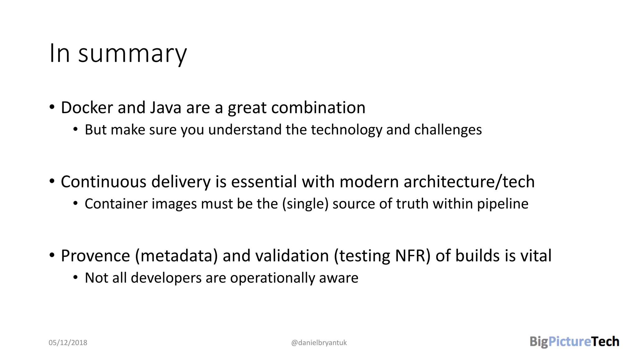 In summary
• Docker and Java are a great combination
• But make sure you understand the technology and challenges
• Continuous delivery is essential with modern architecture/tech
• Container images must be the (single) source of truth within pipeline
• Provence (metadata) and validation (testing NFR) of builds is vital
• Not all developers are operationally aware
05/12/2018 @danielbryantuk
 