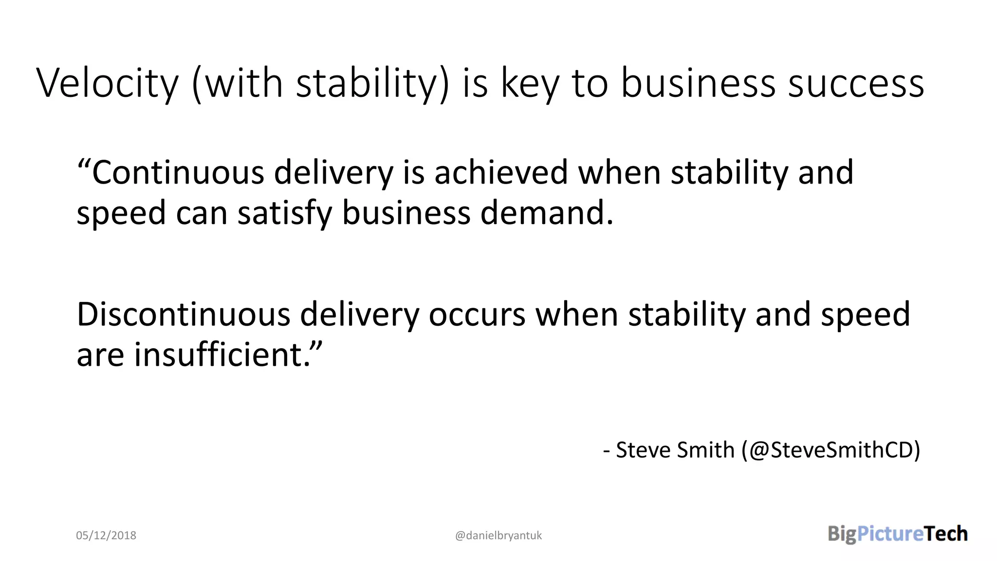 Velocity (with stability) is key to business success
“Continuous delivery is achieved when stability and
speed can satisfy business demand.
Discontinuous delivery occurs when stability and speed
are insufficient.”
- Steve Smith (@SteveSmithCD)
05/12/2018 @danielbryantuk
 