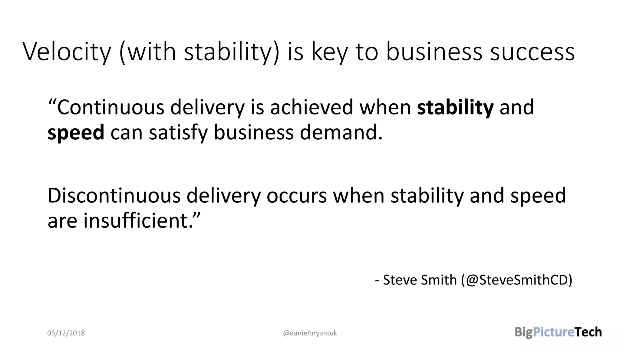 Velocity (with stability) is key to business success
“Continuous delivery is achieved when stability and
speed can satisfy business demand.
Discontinuous delivery occurs when stability and speed
are insufficient.”
- Steve Smith (@SteveSmithCD)
05/12/2018 @danielbryantuk
 
