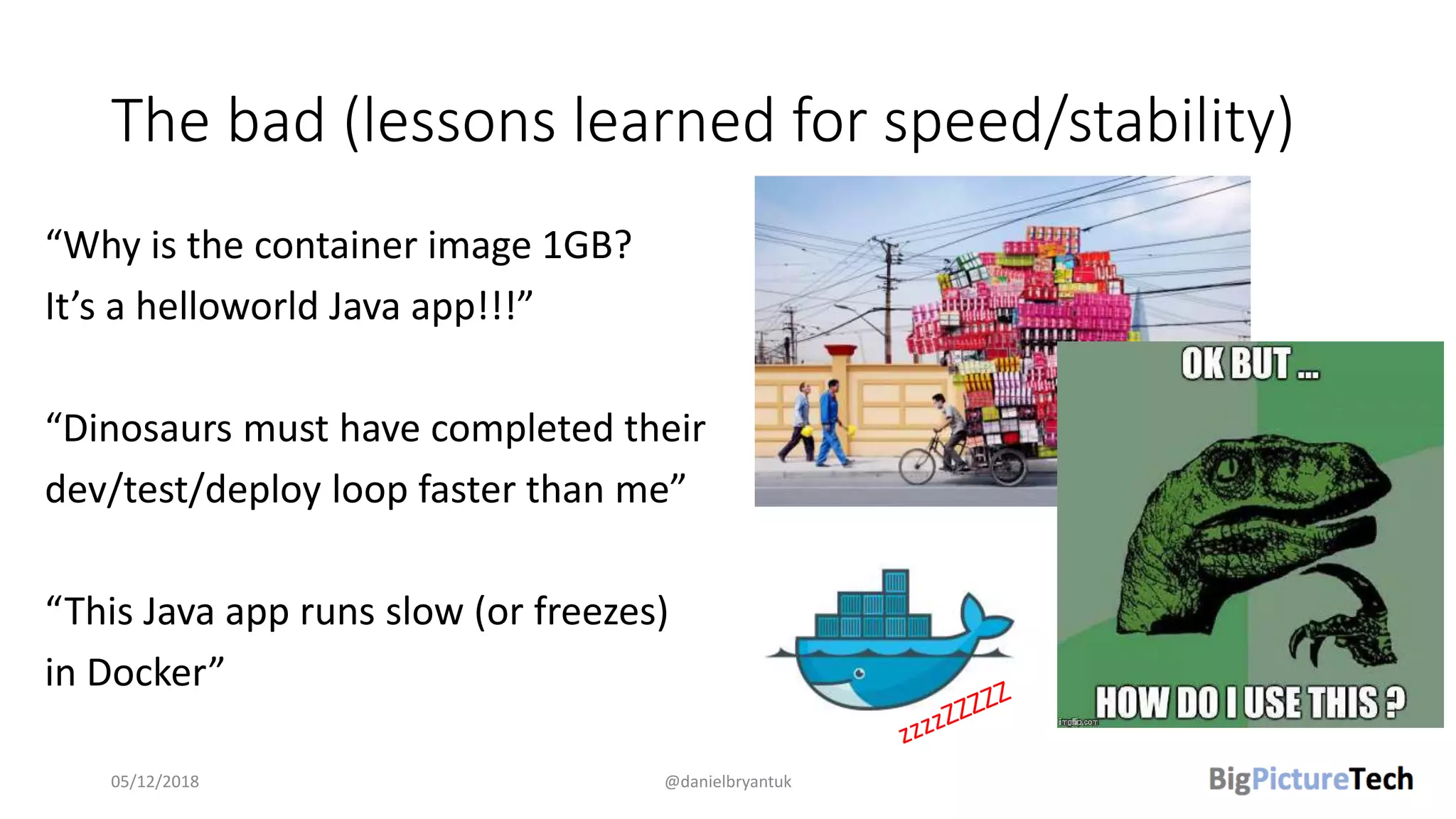 The bad (lessons learned for speed/stability)
“Why is the container image 1GB?
It’s a helloworld Java app!!!”
“Dinosaurs must have completed their
dev/test/deploy loop faster than me”
“This Java app runs slow (or freezes)
in Docker”
05/12/2018 @danielbryantuk
 