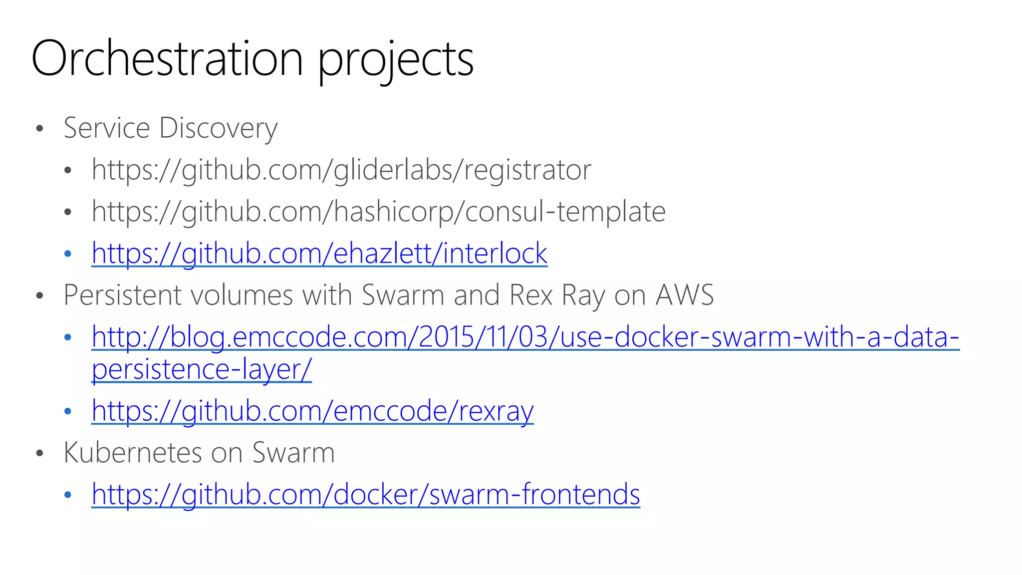 • Service Discovery
• https://github.com/gliderlabs/registrator
• https://github.com/hashicorp/consul-template
• https://github.com/ehazlett/interlock
• Persistent volumes with Swarm and Rex Ray on AWS
• http://blog.emccode.com/2015/11/03/use-docker-swarm-with-a-data-
persistence-layer/
• https://github.com/emccode/rexray
• Kubernetes on Swarm
• https://github.com/docker/swarm-frontends
Orchestration projects
 
