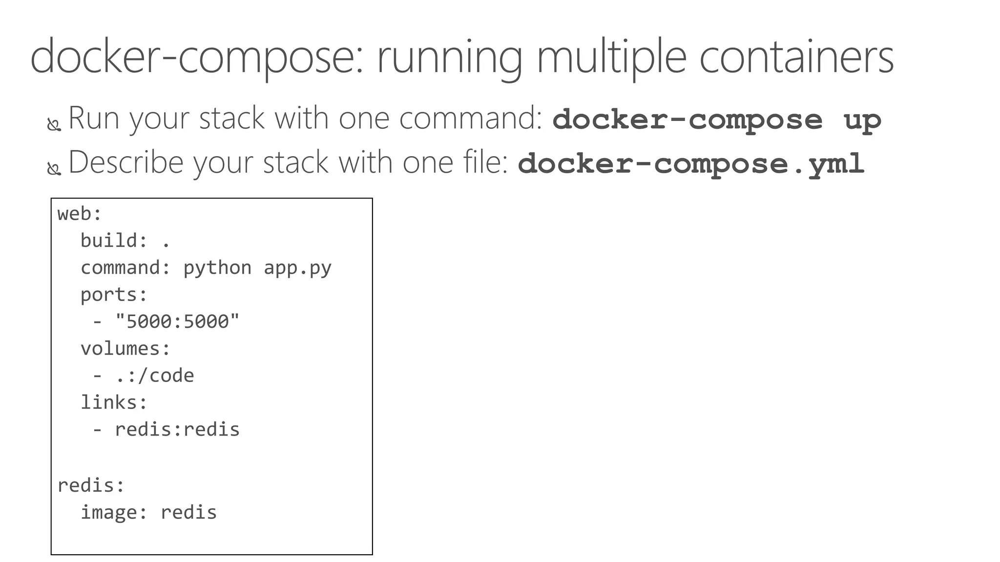 docker-compose: running multiple containers
 Run your stack with one command: docker-compose up
 Describe your stack with one file: docker-compose.yml
web:
build: .
command: python app.py
ports:
- "5000:5000"
volumes:
- .:/code
links:
- redis:redis
redis:
image: redis
 