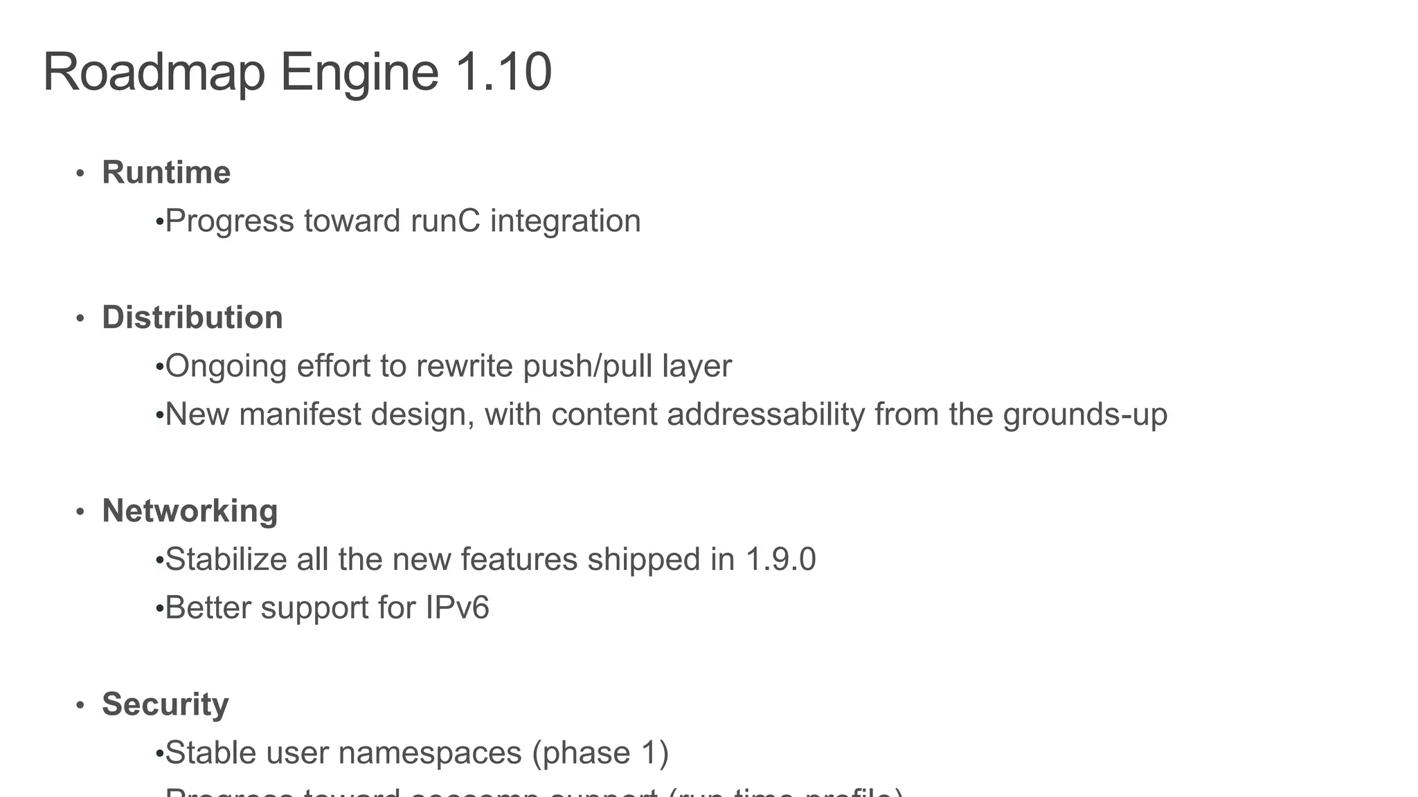 Roadmap Engine 1.10
• Runtime
•Progress toward runC integration
• Distribution
•Ongoing effort to rewrite push/pull layer
•New manifest design, with content addressability from the grounds-up
• Networking
•Stabilize all the new features shipped in 1.9.0
•Better support for IPv6
• Security
•Stable user namespaces (phase 1)
 