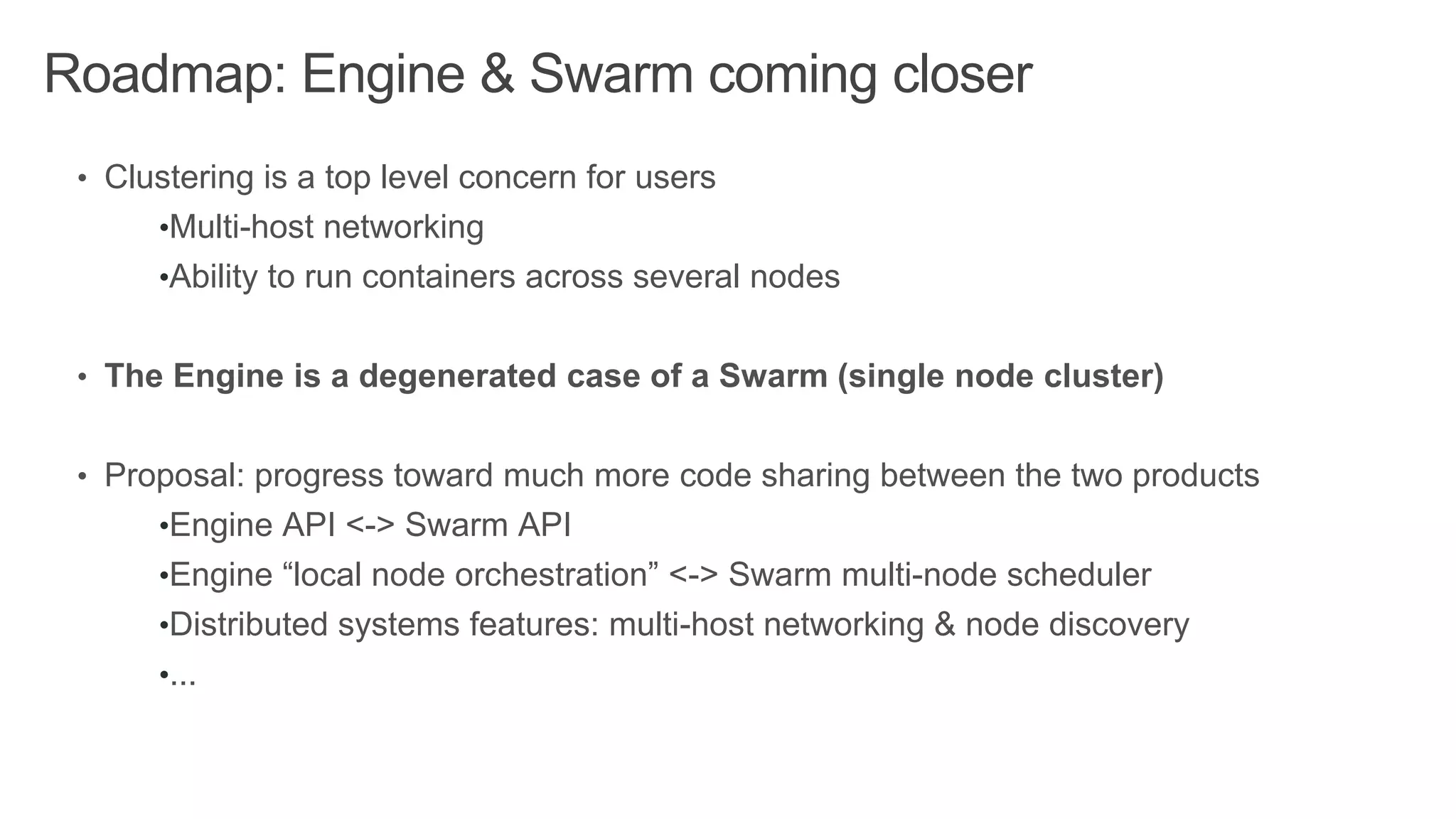 Roadmap: Engine & Swarm coming closer
• Clustering is a top level concern for users
•Multi-host networking
•Ability to run containers across several nodes
• The Engine is a degenerated case of a Swarm (single node cluster)
• Proposal: progress toward much more code sharing between the two products
•Engine API <-> Swarm API
•Engine “local node orchestration” <-> Swarm multi-node scheduler
•Distributed systems features: multi-host networking & node discovery
•...
 