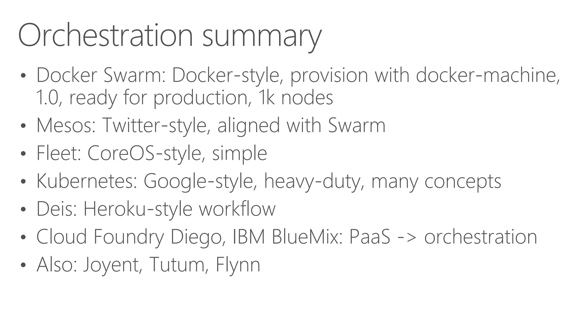 Orchestration summary
• Docker Swarm: Docker-style, provision with docker-machine,
1.0, ready for production, 1k nodes
• Mesos: Twitter-style, aligned with Swarm
• Fleet: CoreOS-style, simple
• Kubernetes: Google-style, heavy-duty, many concepts
• Deis: Heroku-style workflow
• Cloud Foundry Diego, IBM BlueMix: PaaS -> orchestration
• Also: Joyent, Tutum, Flynn
 
