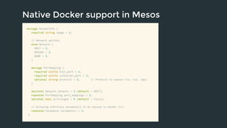 Native Docker support in Mesos 
message DockerInfo { 
required string image = 1; 
// Network options. 
enum Network { 
HOST = 1; 
BRIDGE = 2; 
NONE = 3; 
} 
message PortMapping { 
required uint32 host_port = 1; 
required uint32 container_port = 2; 
optional string protocol = 3; // Protocol to expose (ie: tcp, udp). 
} 
optional Network network = 2 [default = HOST]; 
repeated PortMapping port_mappings = 3; 
optional bool privileged = 4 [default = false]; 
// Allowing arbitrary parameters to be passed to docker CLI. 
repeated Parameter parameters = 5; 
} 
 