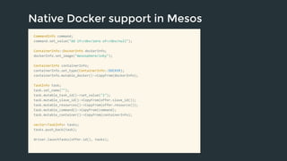 Native Docker support in Mesos 
CommandInfo command; 
command.set_value("dd if=/dev/zero of=/dev/null"); 
ContainerInfo::DockerInfo dockerInfo; 
dockerInfo.set_image("mesosphere/inky"); 
ContainerInfo containerInfo; 
containerInfo.set_type(ContainerInfo::DOCKER); 
containerInfo.mutable_docker()->CopyFrom(dockerInfo); 
TaskInfo task; 
task.set_name(""); 
task.mutable_task_id()->set_value("1"); 
task.mutable_slave_id()->CopyFrom(offer.slave_id()); 
task.mutable_resources()->CopyFrom(offer.resource()); 
task.mutable_command()->CopyFrom(command); 
task.mutable_container()->CopyFrom(containerInfo); 
vector<TaskInfo> tasks; 
tasks.push_back(task); 
driver.launchTasks(offer.id(), tasks); 
 