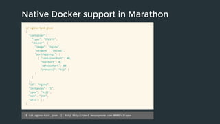 Native Docker support in Marathon 
// nginx-task.json 
{ 
"container": { 
"type": "DOCKER", 
"docker": { 
"image": "nginx", 
"network": "BRIDGE", 
"portMappings": [ 
{ "containerPort": 80, 
"hostPort": 0, 
"servicePort": 80, 
"protocol": "tcp" } 
] 
} 
}, 
"id": "nginx", 
"instances": "1", 
"cpus": "0.25", 
"mem": "256", 
"uris": [] 
} 
$ cat nginx-task.json | http http://dev1.mesosphere.com:8080/v2/apps 
 