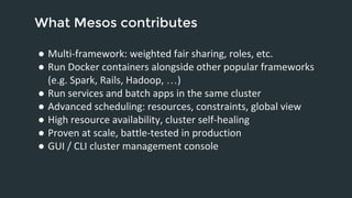 What Mesos contributes 
● Multi-framework: weighted fair sharing, roles, etc. 
● Run Docker containers alongside other popular frameworks 
(e.g. Spark, Rails, Hadoop, …) 
● Run services and batch apps in the same cluster 
● Advanced scheduling: resources, constraints, global view 
● High resource availability, cluster self-healing 
● Proven at scale, battle-tested in production 
● GUI / CLI cluster management console 
 
