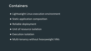 Containers 
● Lightweight Linux execution environment 
● Static application composition 
● Reliable deployment 
● Unit of resource isolation 
● Execution isolation 
● Multi-tenancy without heavyweight VMs 
 