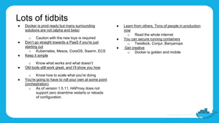 Lots of tidbits
● Docker is prod ready but many surrounding
solutions are not (alpha and beta)
o Caution with the new toys is required
● Don’t go straight towards a PaaS if you're just
starting out
o Kubernetes, Mesos, CoreOS, Swarm, ECS
● Keep it simple
o Know what works and what doesn’t
● Old tools still work great, and I’ll show you how
o Know how to scale what you're doing
● You're going to have to roll your own at some point
(orchestration)
o As of version 1.5.11, HAProxy does not
support zero downtime restarts or reloads
of configuration.
● Learn from others, Tons of people in production
now
o Read the whole internet
● You can secure running containers
o Twistlock, Conjur, Banyanops
● Get creative
o Docker is golden and mobile
 